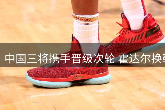 中国三将携手晋级次轮 霍达尔换鞋风波再起