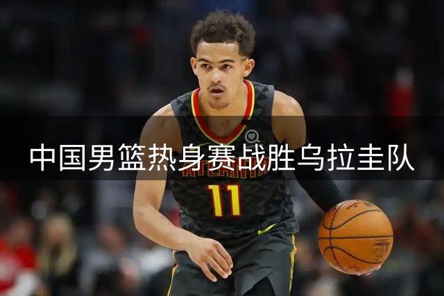 中国男篮热身赛战胜乌拉圭队