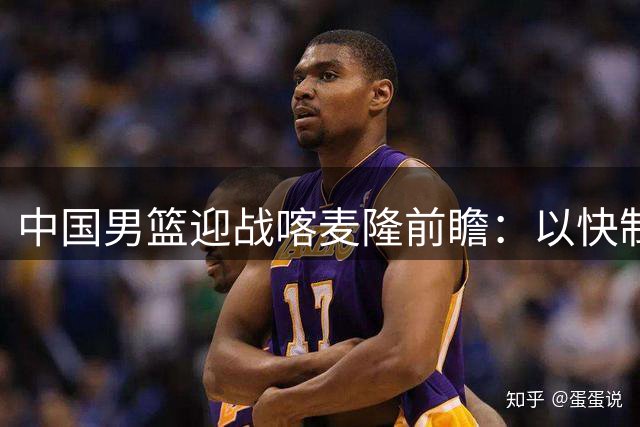 中国男篮迎战喀麦隆前瞻：以快制胜的战术博弈即将上演