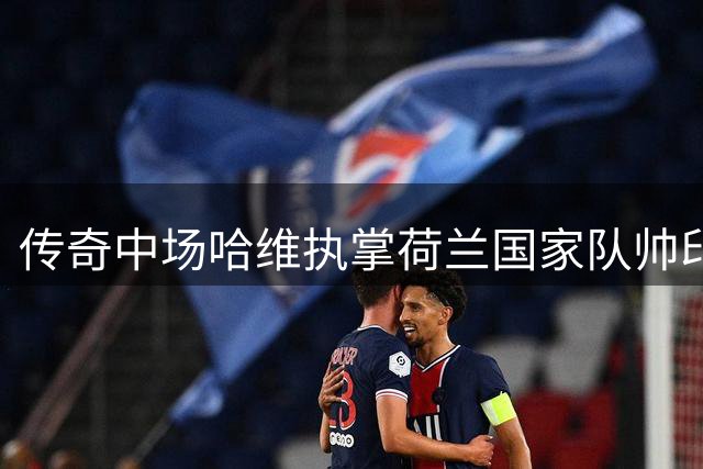 传奇中场哈维执掌荷兰国家队帅印