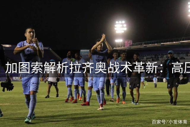 加图索解析拉齐奥战术革新：高压进攻体系将成新赛季主旋律