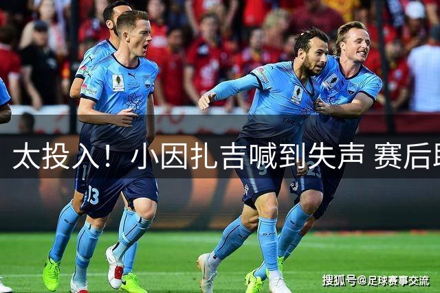 太投入！小因扎吉喊到失声 赛后助教代为接受采访