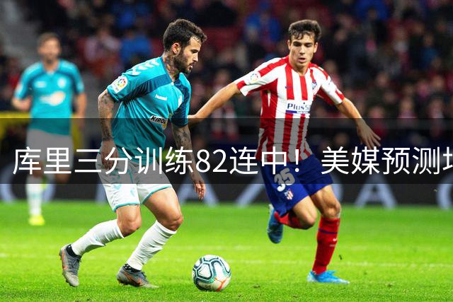 库里三分训练82连中！美媒预测场均23.4分 38岁再拿1.37亿不算贵