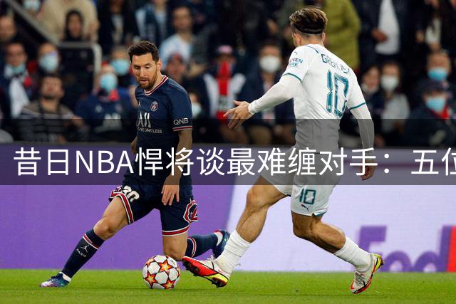 昔日NBA悍将谈最难缠对手：五位超巨上榜