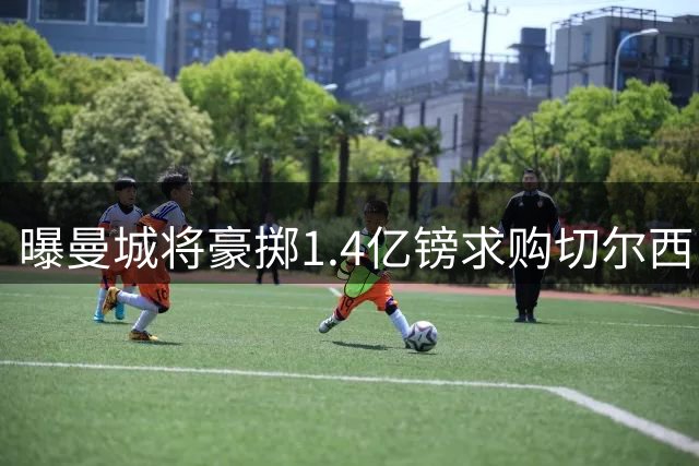 曝曼城将豪掷1.4亿镑求购切尔西中场核心恩佐