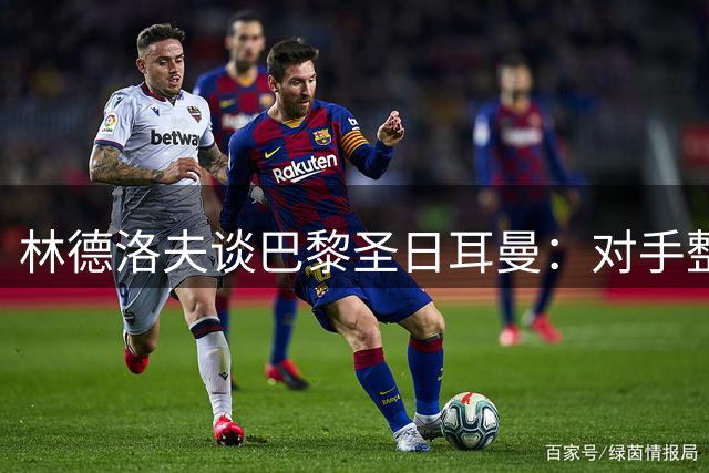 林德洛夫谈巴黎圣日耳曼：对手整体实力强大难选威胁点