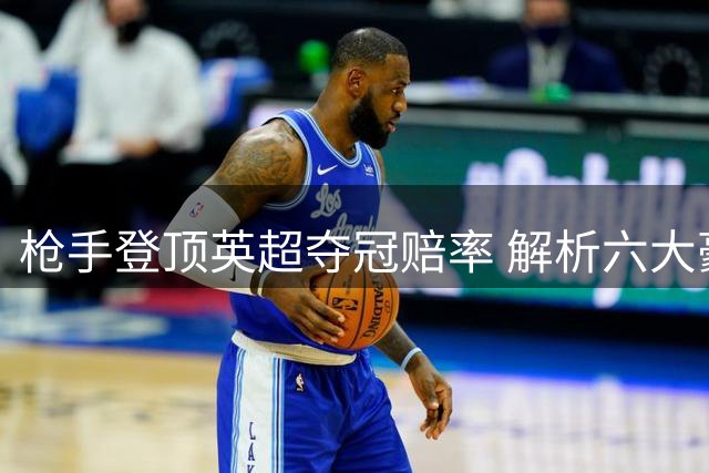 枪手登顶英超夺冠赔率 解析六大豪门争冠前景