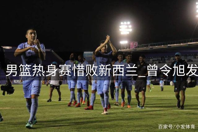 男篮热身赛惜败新西兰 曾令旭发文激励备战世预赛