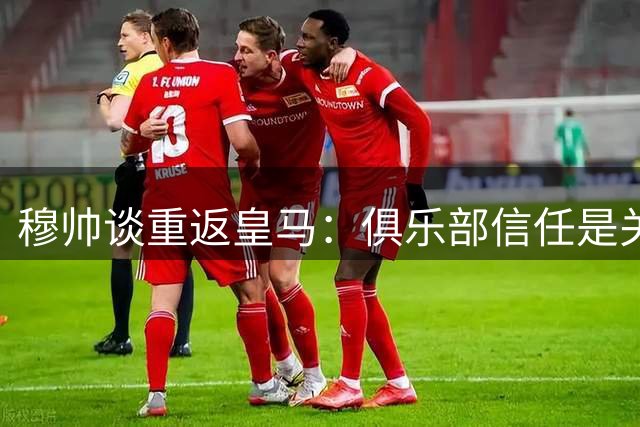 穆帅谈重返皇马：俱乐部信任是关键 毫无犹豫接受邀约
