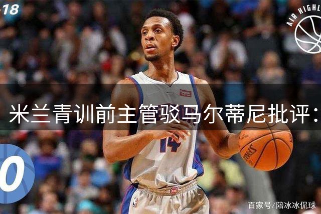 米兰青训前主管驳马尔蒂尼批评：培养方式无需外人置喙