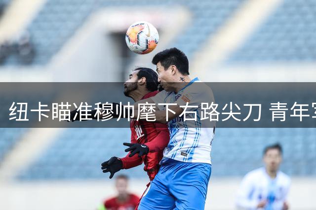 纽卡瞄准穆帅麾下右路尖刀 青年军改造计划暗藏玄机