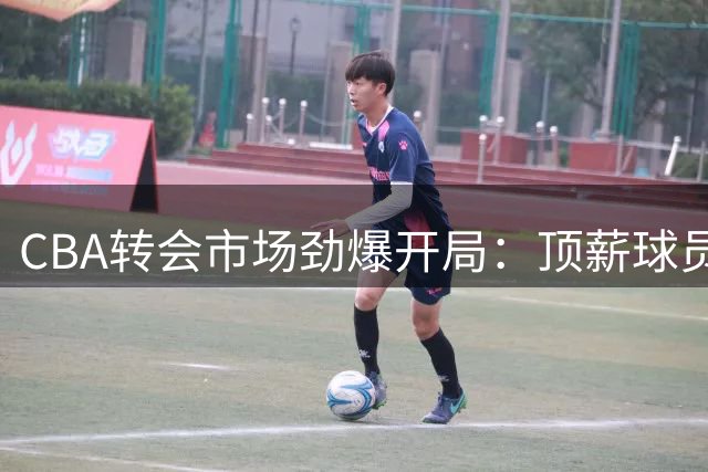 CBA转会市场劲爆开局：顶薪球员+10笔签约+外援出走 重磅交易突遭叫停