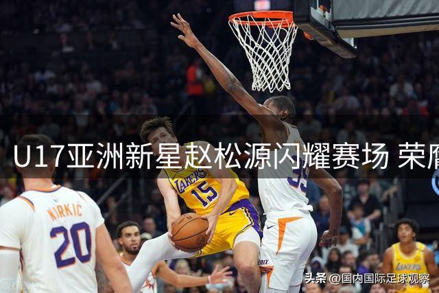 U17亚洲新星赵松源闪耀赛场 荣膺国际青年赛事MVP