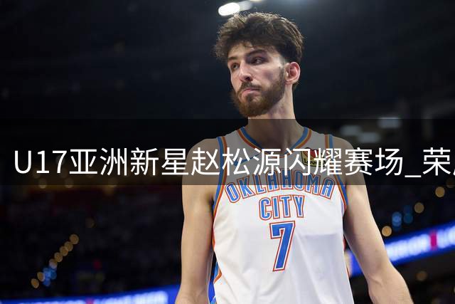 U17亚洲新星赵松源闪耀赛场 荣膺国际青年赛事MVP